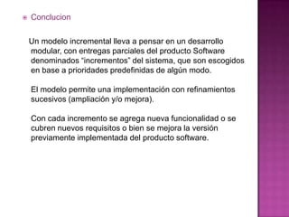    Conclucion

    Un modelo incremental lleva a pensar en un desarrollo
    modular, con entregas parciales del producto Software
    denominados “incrementos” del sistema, que son escogidos
    en base a prioridades predefinidas de algún modo.

    El modelo permite una implementación con refinamientos
    sucesivos (ampliación y/o mejora).

    Con cada incremento se agrega nueva funcionalidad o se
    cubren nuevos requisitos o bien se mejora la versión
    previamente implementada del producto software.
 
