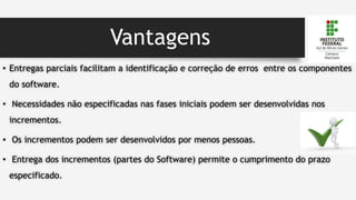 Vantagens
• Entregas parciais facilitam a identificação e correção de erros entre os componentes
do software.
• Necessidades não especificadas nas fases iniciais podem ser desenvolvidas nos
incrementos.
• Os incrementos podem ser desenvolvidos por menos pessoas.
• Entrega dos incrementos (partes do Software) permite o cumprimento do prazo
especificado.
 