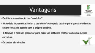 Vantagens
• Facilita a manutenção dos “módulos”.
• O Modelo Incremental inclui o uso do software pelo usuário para que as mudanças
sejam feitas de acordo com o próprio usuário.
• É flexível e fácil de gerenciar para fazer um software melhor com uma melhor
estrutura.
• Os testes são simples
 