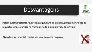 Desvantagens
• Podem surgir problemas relativos à arquitetura do sistema, porque nem todos os
requisitos estão reunidos na frente de todo o ciclo de vida do software.
• O modelo Incremental precisa ser relativamente pequeno.
 