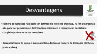 Desvantagens
• Número de iterações não pode ser definido no início do processo. O fim do processo
não pode ser previamente definido Gerenciamento e manutenção do sistema
completo podem se tornar complexos.
• Gerenciamento do custo é mais complexo devido ao número de iterações (dinheiro
pode acabar).
 