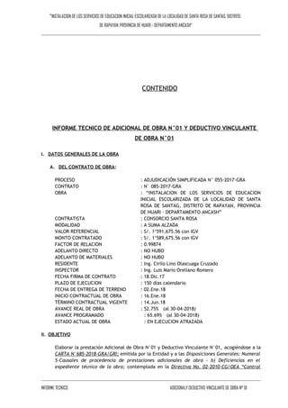 “INSTALACION DE LOS SERVICIOS DE EDUCACION INICIAL ESCOLARIZADA DE LA LOCALIDAD DE SANTA ROSA DE SANTAG, DISTRITO
DE RAPAYAN, PROVINCIA DE HUARI - DEPARTAMENTO ANCASH"
CONTENIDO
INFORME TECNICO DE ADICIONAL DE OBRA N°01 Y DEDUCTIVO VINCULANTE
DE OBRA N°01
I. DATOS GENERALES DE LA OBRA
A. DEL CONTRATO DE OBRA:
PROCESO : ADJUDICACIÓN SIMPLIFICADA N° 055-2017-GRA
CONTRATO : N° 085-2017-GRA
OBRA : “INSTALACION DE LOS SERVICIOS DE EDUCACION
INICIAL ESCOLARIZADA DE LA LOCALIDAD DE SANTA
ROSA DE SANTAG, DISTRITO DE RAPAYAN, PROVINCIA
DE HUARI - DEPARTAMENTO ANCASH”
CONTRATISTA : CONSORCIO SANTA ROSA
MODALIDAD : A SUMA ALZADA
VALOR REFERENCIAL : S/. 1‘591,675.56 con IGV
MONTO CONTRATADO : S/. 1‘589,675.56 con IGV
FACTOR DE RELACION : 0.99874
ADELANTO DIRECTO : NO HUBO
ADELANTO DE MATERIALES : NO HUBO
RESIDENTE : Ing. Cirilo Lino Olascuaga Cruzado
INSPECTOR : Ing. Luis Mario Orellano Romero
FECHA FIRMA DE CONTRATO : 18.Dic.17
PLAZO DE EJECUCION : 150 días calendario
FECHA DE ENTREGA DE TERRENO : 02.Ene.18
INICIO CONTRACTUAL DE OBRA : 16.Ene.18
TÉRMINO CONTRACTUAL VIGENTE : 14.Jun.18
AVANCE REAL DE OBRA : 52.75% (al 30-04-2018)
AVANCE PROGRAMADO : 65.69% (al 30-04-2018)
ESTADO ACTUAL DE OBRA : EN EJECUCION ATRAZADA
II. OBJETIVO
Elaborar la prestación Adicional de Obra N°01 y Deductivo Vinculante N°01, acogiéndose a la
CARTA N°685-2018-GRA/GRI; emitida por la Entidad y a las Disposiciones Generales: Numeral
5-Causales de procedencia de prestaciones adicionales de obra - b) Deficiencias en el
expediente técnico de la obra; contemplada en la Directiva No. 02-2010-CG/OEA “Control
INFORME TECNICO ADICIONALY DEDUCTIVO VINCULANTE DE OBRA N° 01
 