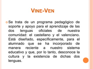 VINE-VEN
 Se trata de un programa pedagógico de
 soporte y apoyo para el aprendizaje de las
 dos     lenguas   oficiales    de   nuestra
 comunidad: el castellano y el valenciano.
 Está diseñado, específicamente, para el
 alumnado que se ha incorporado de
 manera reciente a nuestro sistema
 educativo y que, por lo tanto, desconoce la
 cultura y la existencia de dichas dos
 lenguas.
 