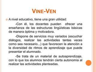VINE-VEN
   A nivel educativo, tiene una gran utilidad:
         -Con él, los docentes pueden ofrecer una
    enseñanza de las estructuras lingüísticas básicas
    de manera óptima y motivadora.
         -Dispone de servicios muy variados (escuchar
    diálogos, realizar las actividades tantas veces
    como sea necesario...) que favorecen la atención a
    la diversidad de ritmos de aprendizaje que puede
    presentar el alumnado.
         -Se trata de un material de autoaprendizaje,
    con lo que los alumnos tendrán cierta autonomía al
    realizar las actividades planteadas.
 