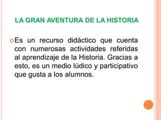 LA GRAN AVENTURA DE LA HISTORIA


 Es un recurso didáctico que cuenta
 con numerosas actividades referidas
 al aprendizaje de la Historia. Gracias a
 esto, es un medio lúdico y participativo
 que gusta a los alumnos.
 