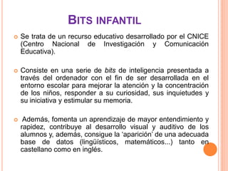 BITS INFANTIL
   Se trata de un recurso educativo desarrollado por el CNICE
    (Centro Nacional de Investigación y Comunicación
    Educativa).

   Consiste en una serie de bits de inteligencia presentada a
    través del ordenador con el fin de ser desarrollada en el
    entorno escolar para mejorar la atención y la concentración
    de los niños, responder a su curiosidad, sus inquietudes y
    su iniciativa y estimular su memoria.

    Además, fomenta un aprendizaje de mayor entendimiento y
    rapidez, contribuye al desarrollo visual y auditivo de los
    alumnos y, además, consigue la ‘aparición’ de una adecuada
    base de datos (lingüísticos, matemáticos...) tanto en
    castellano como en inglés.
 