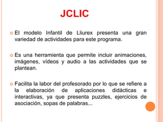 JCLIC
   El modelo Infantil de Lliurex presenta una gran
    variedad de actividades para este programa.

   Es una herramienta que permite incluir animaciones,
    imágenes, vídeos y audio a las actividades que se
    plantean.

   Facilita la labor del profesorado por lo que se refiere a
    la elaboración de aplicaciones didácticas e
    interactivas, ya que presenta puzzles, ejercicios de
    asociación, sopas de palabras...
 