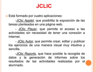 JCLIC
   Está formado por cuatro aplicaciones:
         -JClic Applet, que posibilita la exposición de las
    tareas planteadas en una página web.
         - JClic Player, que permite el acceso a las
    actividades sin necesidad de tener una conexión a
    Internet.
         - JClic Autor, que permite crear, editar y publicar
    los ejercicios de una manera visual muy intuitiva y
    sencilla.
         -JClic Reports, que hace posible la recogida de
    datos y la generación de informes sobre los
    resultados de las actividades realizadas por el
    alumnado.
 