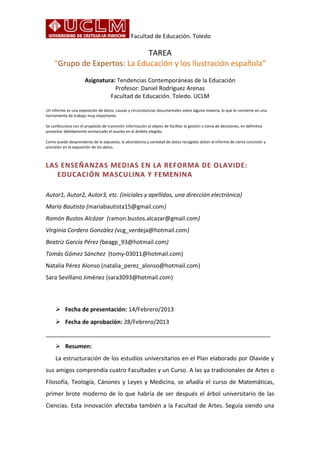 Facultad de Educación. Toledo
TAREA
“Grupo de Expertos: La Educación y los Ilustración española”
Asignatura: Tendencias Contemporáneas de la Educación
Profesor: Daniel Rodríguez Arenas
Facultad de Educación. Toledo. UCLM
Un informe es una exposición de datos, causas y circunstancias documentales sobre alguna materia, lo que le convierte en una
herramienta de trabajo muy importante.
Se confecciona con el propósito de transmitir información al objeto de facilitar la gestión o toma de decisiones, en definitiva
presentar debidamente enmarcado el asunto en el ámbito elegido.
Como puede desprenderse de lo expuesto, la abundancia y variedad de datos recogidos dotan al informe de cierta concisión y
precisión en la exposición de los datos.
LAS ENSEÑANZAS MEDIAS EN LA REFORMA DE OLAVIDE:
EDUCACIÓN MASCULINA Y FEMENINA
Autor1, Autor2, Autor3, etc. (iniciales y apellidos, una dirección electrónica)
María Bautista (mariabautista15@gmail.com)
Ramón Bustos Alcázar (ramon.bustos.alcazar@gmail.com)
Virginia Cordero González (vcg_verdeja@hotmail.com)
Beatriz García Pérez (beagp_93@hotmail.com)
Tomás Gómez Sánchez (tomy-03011@hotmail.com)
Natalia Pérez Alonso (natalia_perez_alonso@hotmail.com)
Sara Sevillano Jiménez (sara3093@hotmail.com)
 Fecha de presentación: 14/Febrero/2013
 Fecha de aprobación: 28/Febrero/2013
______________________________________________________________________
 Resumen:
La estructuración de los estudios universitarios en el Plan elaborado por Olavide y
sus amigos comprendía cuatro Facultades y un Curso. A las ya tradicionales de Artes o
Filosofía, Teología, Cánones y Leyes y Medicina, se añadía el curso de Matemáticas,
primer brote moderno de lo que habría de ser después el árbol universitario de las
Ciencias. Esta innovación afectaba también a la Facultad de Artes. Seguía siendo una
 