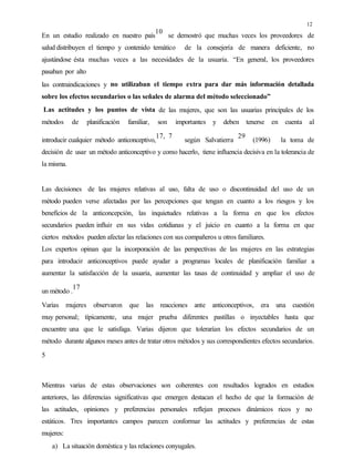 12
En un estudio realizado en nuestro país
10
se demostró que muchas veces los proveedores de
salud distribuyen el tiempo y contenido temático de la consejería de manera deficiente, no
ajustándose ésta muchas veces a las necesidades de la usuaria. “En general, los proveedores
pasaban por alto
las contraindicaciones y no utilizaban el tiempo extra para dar más información detallada
sobre los efectos secundarios o las señales de alarma del método seleccionado”
Las actitudes y los puntos de vista de las mujeres, que son las usuarias principales de los
métodos de planificación familiar, son importantes y deben tenerse en cuenta al
introducir cualquier método anticonceptivo,
17, 7
según Salvatierra
29
(1996) la toma de
decisión de usar un método anticonceptivo y como hacerlo, tiene influencia decisiva en la tolerancia de
la misma.
Las decisiones de las mujeres relativas al uso, falta de uso o discontinuidad del uso de un
método pueden verse afectadas por las percepciones que tengan en cuanto a los riesgos y los
beneficios de la anticoncepción, las inquietudes relativas a la forma en que los efectos
secundarios pueden influir en sus vidas cotidianas y el juicio en cuanto a la forma en que
ciertos métodos pueden afectar las relaciones con sus compañeros u otros familiares.
Los expertos opinan que la incorporación de las perspectivas de las mujeres en las estrategias
para introducir anticonceptivos puede ayudar a programas locales de planificación familiar a
aumentar la satisfacción de la usuaria, aumentar las tasas de continuidad y ampliar el uso de
un método .
17
Varias mujeres observaron que las reacciones ante anticonceptivos, era una cuestión
muy personal; típicamente, una mujer prueba diferentes pastillas o inyectables hasta que
encuentre una que le satisfaga. Varias dijeron que tolerarían los efectos secundarios de un
método durante algunos meses antes de tratar otros métodos y sus correspondientes efectos secundarios.
5
Mientras varias de estas observaciones son coherentes con resultados logrados en estudios
anteriores, las diferencias significativas que emergen destacan el hecho de que la formación de
las actitudes, opiniones y preferencias personales reflejan procesos dinámicos ricos y no
estáticos. Tres importantes campos parecen conformar las actitudes y preferencias de estas
mujeres:
a) La situación doméstica y las relaciones conyugales.
 