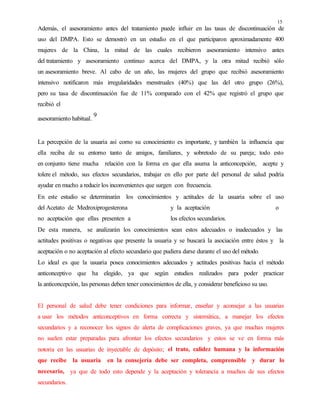 15
Además, el asesoramiento antes del tratamiento puede influir en las tasas de discontinuación de
uso del DMPA. Esto se demostró en un estudio en el que participaron aproximadamente 400
mujeres de la China, la mitad de las cuales recibieron asesoramiento intensivo antes
del tratamiento y asesoramiento continuo acerca del DMPA, y la otra mitad recibió sólo
un asesoramiento breve. Al cabo de un año, las mujeres del grupo que recibió asesoramiento
intensivo notificaron más irregularidades menstruales (40%) que las del otro grupo (26%),
pero su tasa de discontinuación fue de 11% comparado con el 42% que registró el grupo que
recibió el
asesoramiento habitual.
9
La percepción de la usuaria así como su conocimiento es importante, y también la influencia que
ella reciba de su entorno tanto de amigos, familiares, y sobretodo de su pareja; todo esto
en conjunto tiene mucha relación con la forma en que ella asuma la anticoncepción, acepte y
tolere el método, sus efectos secundarios, trabajar en ello por parte del personal de salud podría
ayudar en mucho a reducir los inconvenientes que surgen con frecuencia.
En este estudio se determinarán los conocimientos y actitudes de la usuaria sobre el uso
del Acetato de Medroxiprogesterona y la aceptación o
no aceptación que ellas presenten a los efectos secundarios.
De esta manera, se analizarán los conocimientos sean estos adecuados o inadecuados y las
actitudes positivas o negativas que presente la usuaria y se buscará la asociación entre éstos y la
aceptación o no aceptación al efecto secundario que pudiera darse durante el uso del método.
Lo ideal es que la usuaria posea conocimientos adecuados y actitudes positivas hacia el método
anticonceptivo que ha elegido, ya que según estudios realizados para poder practicar
la anticoncepción, las personas deben tener conocimientos de ella, y considerar beneficioso su uso.
El personal de salud debe tener condiciones para informar, enseñar y aconsejar a las usuarias
a usar los métodos anticonceptivos en forma correcta y sistemática, a manejar los efectos
secundarios y a reconocer los signos de alerta de complicaciones graves, ya que muchas mujeres
no suelen estar preparadas para afrontar los efectos secundarios y estos se ve en forma más
notoria en las usuarias de inyectable de depósito; el trato, calidez humana y la información
que recibe la usuaria en la consejería debe ser completa, comprensible y durar lo
necesario, ya que de todo esto depende y la aceptación y tolerancia a muchos de sus efectos
secundarios.
 