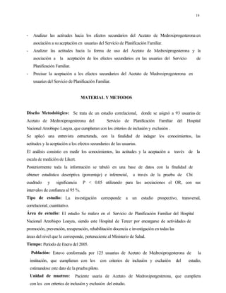 18
- Analizar las actitudes hacia los efectos secundarios del Acetato de Medroxiprogesterona en
asociación a su aceptación en usuarias del Servicio de Planificación Familiar.
- Analizar las actitudes hacia la forma de uso del Acetato de Medroxiprogesterona y la
asociación a la aceptación de los efectos secundarios en las usuarias del Servicio de
Planificación Familiar.
- Precisar la aceptación a los efectos secundarios del Acetato de Medroxiprogesterona en
usuarias del Servicio de Planificación Familiar.
MATERIAL Y METODOS
Diseño Metodológico: Se trata de un estudio correlacional, donde se asignó a 93 usuarias de
Acetato de Medroxiprogestreona del Servicio de Planificación Familiar del Hospital
Nacional Arzobispo Loayza, que cumplieran con los criterios de inclusión y exclusión .
Se aplicó una entrevista estructurada, con la finalidad de indagar los conocimientos, las
actitudes y la aceptación a los efectos secundarios de las usuarias.
El análisis consistio en medir los conocimientos, las actitudes y la aceptación a través de la
escala de medición de Likert.
Posteriormente toda la información se tabuló en una base de datos con la finalidad de
obtener estadística descriptiva (porcentaje) e inferencial, a través de la prueba de Chi
cuadrado y significancia P < 0.05 utilizando para las asociaciones el OR, con sus
intervalos de confianza al 95 %.
Tipo de estudio: La investigación corresponde a un estudio prospectivo, transversal,
correlacional, cuantitativo.
Área de estudio: El estudio Se realizo en el Servicio de Planificación Familiar del Hospital
Nacional Arzobispo Loayza, siendo este Hospital de Tercer por encargarse de actividades de
promoción, prevención, recuperación, rehabilitación docencia e investigación en todas las
áreas del nivel que le corresponde, perteneciente al Ministerio de Salud.
Tiempo: Período de Enero del 2005.
Población: Estuvo conformada por 125 usuarias de Acetato de Medroxiprogesterona de la
institución, que cumplieran con los con criterios de inclusión y exclusión del estudio,
estimandose este dato de la prueba piloto.
Unidad de muetreo: Paciente usaria de Acetato de Medroxiporgesterona, que cumpliera
con los con criterios de inclusión y exclusión del estudio.
 