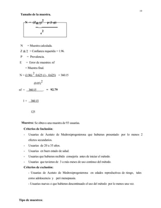 19
Tamaño de la muestra.
N = (Z&/2)
2
p (1-p)
e
2
N = Muestra calculada.
Z &/2 = Confianza requerida = 1.96.
P = Prevalencia.
E = Error de muestreo. nf
= Muestra final.
N = (1.96)
2
0.625 (1- 0.625) = 360.15
(0.05)
2
nf = 360.15 . = 92.79
1 + 360.15
125
Muestra: Se obtuvo una muestra de 93 usuarias.
Criterios de Inclusión:
- Usuarias de Acetato de Medroxiprogesterona que hubieran presentado por lo menos 2
efectos secundarios.
- Usuarias de 20 a 35 años.
- Usuarias en buen estado de salud.
- Usuarias que hubieran recibido consejería antes de iniciar el método.
- Usuarias que tuvieran de 3 a más meses de uso continuo del método.
Criterios de exclusión:
- Usuarias de Acetato de Medroxiprogesterona en edades reproductivas de riesgo, tales
como adolescencia y peri menopausia.
- Usuarias nuevas o que hubieran descontinuado el uso del método por lo menos una vez.
Tipo de muestreo:
 
