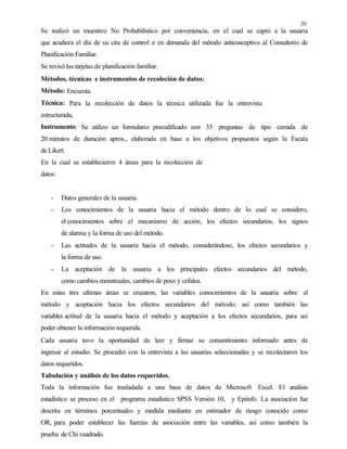 20
Se realizó un muestreo No Probabilístico por conveniencia, en el cual se captó a la usuaria
que acudiera el día de su cita de control o en demanda del método anticonceptivo al Consultorio de
Planificación Familiar.
Se revisó las tarjetas de planificación familiar.
Métodos, técnicas e instrumentos de recoleción de datos:
Método: Encuesta.
Técnica: Para la recolección de datos la técnica utilizada fue la entrevista
estructurada,
Instrumento: Se utilizo un formulario precodificado con 35 preguntas de tipo cerrada de
20 minutos de duración aprox., elaborada en base a los objetivos propuestos según la Escala
de Likert.
En la cual se establecieron 4 áreas para la recolección de
datos:
- Datos generales de la usuaria.
- Los conocimientos de la usuaria hacia el método dentro de lo cual se considero,
el conocimientos sobre el mecanismo de acción, los efectos secundarios, los signos
de alarma y la forma de uso del método.
- Las actitudes de la usuaria hacia el método, considerándose, los efectos secundarios y
la forma de uso.
- La aceptación de la usuaria a los principales efectos secundarios del método,
como cambios menstruales, cambios de peso y cefalea.
En estas tres ultimas áreas se cruzaron, las variables conocimientos de la usuaria sobre el
método y aceptación hacia los efectos secundarios del método; así como también las
variables actitud de la usuaria hacia el método y aceptación a los efectos secundarios, para así
poder obtener la información requerida.
Cada usuaria tuvo la oportunidad de leer y firmar su consentimiento informado antes de
ingresar al estudio. Se procedió con la entrevista a las usuarias seleccionadas y se recolectaron los
datos requeridos.
Tabulación y análisis de los datos requeridos.
Toda la información fue trasladada a una base de datos de Microsoft Excel. El análisis
estadístico se proceso en el programa estadístico SPSS Versión 10, y Epiinfo. La asociación fue
descrita en términos porcentuales y medida mediante en estimador de riesgo conocido como
OR, para poder establecer las fuerzas de asociación entre las variables, así como también la
prueba de Chi cuadrado.
 