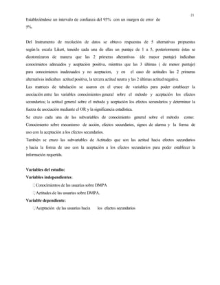 21
Estableciéndose un intervalo de confianza del 95% con un margen de error de
5%.
Del Instrumento de recoleción de datos se obtuvo respuestas de 5 alternativas propuestas
según la escala Likert, teneido cada una de ellas un puntaje de 1 a 5, posteriormente éstas se
dicotomizaron de manera que las 2 primeras alterantivas (de mayor puntaje) indicaban
conocimietos adecuados y aceptación positiva, mientras que las 3 últimas ( de menor puntaje)
para conocimienos inadecuados y no aceptacion, y en el caso de actitudes las 2 primeras
alternativas indicaban actitud positiva, la tercera actitud neutra y las 2 últimas actitud negativa.
Las matrices de tabulación se usaron en el cruce de variables para poder establecer la
asociación entre las variables conocimientos general sobre el método y aceptación los efectos
secundarios; la actitud general sobre el método y aceptación los efectos secundarios y determinar la
fuerza de asociación mediante el OR y la significancia estadística.
Se cruzo cada una de las subvariables de conocimiento general sobre el método como:
Conocimiento sobre mecanismo de acción, efectos secundarios, signos de alarma y la forma de
uso con la aceptación a los efectos secundarios.
También se cruzo las subvariables de Actitudes que son las actitud hacia efectos secundarios
y hacia la forma de uso con la aceptación a los efectos secundarios para poder establecer la
información requerida.
Variables del estudio:
Variables independientes:
Conocimientos de las usuarias sobre DMPA
Actitudes de las usuarias sobre DMPA.
Variable dependiente:
Aceptación de las usuarias hacia los efectos secundarios
 