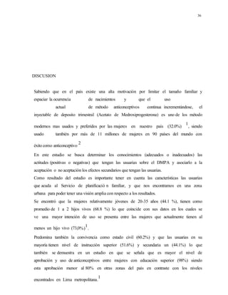36
DISCUSION
Sabiendo que en el país existe una alta motivación por limitar el tamaño familiar y
espaciar la ocurrencia de nacimientos y que el uso
actual de método anticonceptivos continua incrementándose, el
inyectable de deposito trimestral (Acetato de Medroxiprogesterona) es uno de los método
modernos mas usados y preferidos por las mujeres en nuestro país (32.0%)
1
, siendo
usado también por más de 11 millones de mujeres en 90 países del mundo con
éxito como anticonceptivo
2
En este estudio se busca determinar los conocimientos (adecuados o inadecuados) las
actitudes (positivas o negativas) que tengan las usuarias sobre el DMPA y asociarlo a la
aceptación o no aceptación los efectos secundarios que tengan las usuarias.
Como resultado del estudio es importante tener en cuenta las características las usuarias
que acuda al Servicio de planificació n familiar, y que nos encontramos en una zona
urbana para poder tener una visión amplia con respecto a los resultados.
Se encontró que la mujeres relativamente jóvenes de 20-35 años (44.1 %), tienen como
promedio de 1 a 2 hijos vivos (68.8 %) lo que coincide con sus datos en los cuales se
ve una mayor intención de uso se presenta entre las mujeres que actualmente tienen al
menos un hijo vivo (73,0%)
1
.
Predomina también la convivencia como estado civil (60.2%) y que las usuarias en su
mayoría tienen nivel de instrucción superior (51.6%) y secundaria un (44.1%) lo que
también se demuestra en un estudio en que se señala que es mayor el nivel de
aprobación y uso de anticonceptivos entre mujeres con educación superior (98%) siendo
esta aprobación menor al 80% en otras zonas del país en contraste con los niveles
encontrados en Lima metropolitana.
1
 