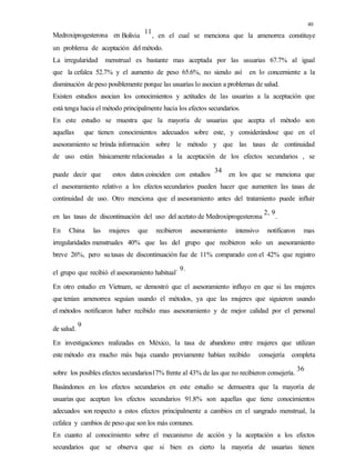 40
Medroxiprogesterona en Bolivia
11
, en el cual se menciona que la amenorrea constituye
un problema de aceptación del método.
La irregularidad menstrual es bastante mas aceptada por las usuarias 67.7% al igual
que la cefalea 52.7% y el aumento de peso 65.6%, no siendo así en lo concerniente a la
disminución de peso posiblemente porque las usuarias lo asocian a problemas de salud.
Existen estudios asocian los conocimientos y actitudes de las usuarias a la aceptación que
está tenga hacia el método principalmente hacia los efectos secundarios.
En este estudio se muestra que la mayoría de usuarias que acepta el método son
aquellas que tienen conocimientos adecuados sobre este, y considerándose que en el
asesoramiento se brinda información sobre le método y que las tasas de continuidad
de uso están básicamente relacionadas a la aceptación de los efectos secundarios , se
puede decir que estos datos coinciden con estudios
34
en los que se menciona que
el asesoramiento relativo a los efectos secundarios pueden hacer que aumenten las tasas de
continuidad de uso. Otro menciona que el asesoramiento antes del tratamiento puede influir
en las tasas de discontinuación del uso del acetato de Medroxiprogesterona
2, 9
.
En China las mujeres que recibieron asesoramiento intensivo notificaron mas
irregularidades menstruales 40% que las del grupo que recibieron solo un asesoramiento
breve 26%, pero su tasas de discontinuación fue de 11% comparado con el 42% que registro
el grupo que recibió el asesoramiento habitual
. 9.
En otro estudio en Vietnam, se demostró que el asesoramiento influyo en que si las mujeres
que tenían amenorrea seguían usando el métodos, ya que las mujeres que siguieron usando
el métodos notificaron haber recibido mas asesoramiento y de mejor calidad por el personal
de salud.
9
En investigaciones realizadas en México, la tasa de abandono entre mujeres que utilizan
este método era mucho más baja cuando previamente habían recibido consejería completa
sobre los posibles efectos secundarios17% frente al 43% de las que no recibieron consejería.
36
Basándonos en los efectos secundarios en este estudio se demuestra que la mayoría de
usuarias que aceptan los efectos secundarios 91.8% son aquellas que tiene conocimientos
adecuados son respecto a estos efectos principalmente a cambios en el sangrado menstrual, la
cefalea y cambios de peso que son los más comunes.
En cuanto al conocimiento sobre el mecanismo de acción y la aceptación a los efectos
secundarios que se observa que si bien es cierto la mayoría de usuarias tienen
 