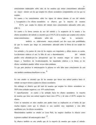 41
conocimientos inadecuados sobre esto, de las usuarias que tenían conocimientos adecuados
un mayor número son las que aceptan los efectos secundarios comparándolas con las que no
aceptan.
En cuanto a los conocimientos sobre los signos de alarma durante el uso del método
y la aceptación a los efectos secundarios se observa que la mayoría de usuarias
82.5% que acepta los efectos del método tiene conocimientos adecuados sobre esto.
(OR=2).
En cuanto a la forma correcta de uso del método y la aceptación de la usuaria a los
efectos secundarios del método se encontró que el 85.2% de la usuarias que aceptan estos efectos
tenían conocimientos adecuados sobre esto Aquí la asociación
también es relativamente mayor, extiendo casi dos veces más posibilidades
de que la usuaria que tenga un conocimiento adecuado sobre la forma de uso acepte los
efectos.
Las actitudes y los puntos de vista de las mujeres son importantes y deben tenerse en cuenta.
Las decisiones relativas al uso, la falta de uso o discontinuación del método
pueden verse afectadas por las percepciones que las usuarias tengan en cuanto a los
riesgos y beneficios de la anticoncepción, las inquietudes relativas a la forma en los
efectos secundarios pueden influir en sus vidas cotidianas.
Ya que para practicar la anticoncepción la persona no solo debe tener conocimiento de esta
sino también considerara beneficioso su uso.
6
En este estudio se encontró que de las usuarias que tienen una actitud positiva hacia el
método un mayor número aceptan los efectos secundarios.
Sin embargo se observa que del total de usuarias que aceptan los efectos secundarios un
50.8% tiene actitudes negativas y un 4.9% actitud neutra.
Y específicamente en cuanto a las actitudes hacia los efectos secundarios la mayoría
de usuarias que tiene una actitud negativa hacia estos (57%) y de estás el 68.9% aceptan los
efectos.
Como se menciona en otros estudios esto podría tener su explicación en el hecho de que
muchas mujeres creen que la eficacia es una cuestión muy importante y esta debe
equilibrarse con los efectos secundarios.
Mencionándose también en estudio en Lima Perú, las mujeres clasifican la eficacia como
la primera cualidad del anticonceptivo ideal.
17
.
Se observo también en este estudio que de la mayoría de usuarias que acepta el método
 