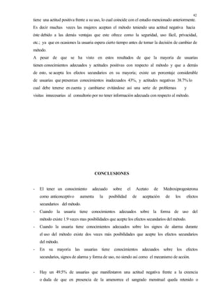 42
tiene una actitud positiva frente a su uso, lo cual coincide con el estudio mencionado anteriormente.
Es decir muchas veces las mujeres aceptan el método teniendo una actitud negativa hacia
éste debido a las demás ventajas que este ofrece como la seguridad, uso fácil, privacidad,
etc.; ya que en ocasiones la usuaria espera cierto tiempo antes de tomar la decisión de cambiar de
método.
A pesar de que se ha visto en estos resultados de que la mayoría de usuarias
tienen conocimientos adecuados y actitudes positivas con respecto al método y que a demás
de esto, se acepta los efectos secundarios en su mayoría; existe un porcentaje considerable
de usuarias que presentan conocimientos inadecuados 43%, y actitudes negativas 38.7% lo
cual debe tenerse en cuenta y cambiarse evitándose así una serie de problemas y
visitas innecesarias al consultorio por no tener información adecuada con respecto al método.
CONCLUSIONES
- El tener un conocimiento adecuado sobre el Acetato de Medroxiprogesterona
como anticonceptivo aumenta la posibilidad de aceptación de los efectos
secundarios del método.
- Cuando la usuaria tiene conocimientos adecuados sobre la forma de uso del
método existe 1.9 veces mas posibilidades que acepte los efectos secundarios del método.
- Cuando la usuaria tiene conocimientos adecuados sobre los signos de alarma durante
el uso del método existe dos veces más posibilidades que acepte los efectos secundarios
del método.
- En su mayoría las usuarias tiene conocimientos adecuados sobre los efectos
secundarios, signos de alarma y forma de uso, no siendo así como el mecanismo de acción.
- Hay un 49.5% de usuarias que manifestaron una actitud negativa frente a la creencia
o duda de que en presencia de la amenorrea el sangrado menstrual queda retenido o
 