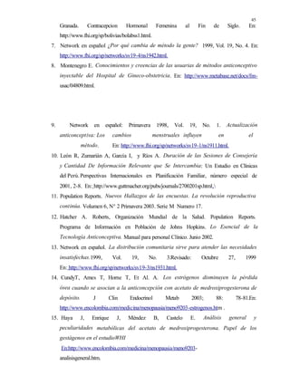 45
Granada. Contracepcion Hormonal Femenina al Fin de Siglo. En:
http://www.fhi.org/sp/bolivias/bolabss1.html.
7. Network en español ¿Por qué cambia de método la gente? 1999, Vol. 19, No. 4. En:
http://www.fhi.org/sp/networks/sv19-4/ns1942.html.
8. Montenegro E. Conocimientos y creencias de las usuarias de métodos anticonceptivo
inyectable del Hospital de Gineco-obstetricia. En: http://www.metabase.net/docs/fm-
usac/04809.html.
9. Network en español: Primavera 1998, Vol. 19, No. 1. Actualización
anticonceptiva: Los cambios menstruales influyen en el
método. En: http://www.fhi.org/sp/networks/sv19-1/ns1911.html.
10. León R, Zumarián A, García I, y Ríos A. Duración de las Sesiones de Consejería
y Cantidad De Información Relevante que Se Intercambia: Un Estudio en Clínicas
del Perú.Perspectivas Internacionales en Planificación Familiar, número especial de
2001, 2-8. En: http://www.guttmacher.org/pubs/journals/2700201sp.html.
11. Population Reports. Nuevos Hallazgos de las encuestas. La revolución reproductiva
continúa. Volumen 6, N° 2 Primavera 2003. Serie M Numero 17.
12. Hatcher A. Roberts, Organización Mundial de la Salud. Population Reports.
Programa de Información en Población de Johns Hopkins. Lo Esencial de la
Tecnología Anticonceptiva. Manual para personal Clínico. Junio 2002.
13. Network en español. La distribución comunitaria sirve para atender las necesidades
insatisfechas.1999, Vol. 19, No. 3.Revisado: Octubre 27, 1999
En: http://www.fhi.org/sp/networks/sv19-3/ns1931.html.
14. CundyT, Ames T, Horne T, Et Al. A. Los estrógenos disminuyen la pérdida
ósea cuando se asocian a la anticoncepción con acetato de medroxiprogesterona de
depósito. J Clin Endocrinol Metab 2003; 88: 78-81.En:
http://www.encolombia.com/medicina/menopausia/meno9203-estrogenos.htm .
15. Haya J, Enrique J, Méndez B, Castelo E. Análisis general y
peculiaridades metabólicas del acetato de medroxiprogesterona. Papel de los
gestágenos en el estudioWHI
En:http://www.encolombia.com/medicina/menopausia/meno9203-
analisisgeneral.htm.
 