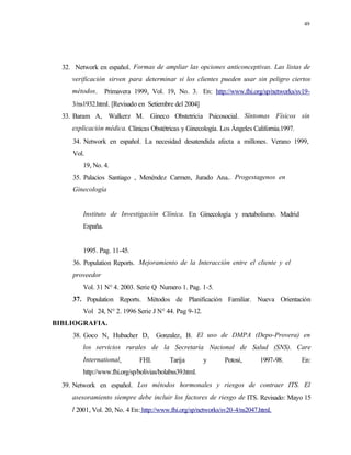 49
32. Network en español. Formas de ampliar las opciones anticonceptivas. Las listas de
verificación sirven para determinar si los clientes pueden usar sin peligro ciertos
métodos. Primavera 1999, Vol. 19, No. 3. En: http://www.fhi.org/sp/networks/sv19-
3/ns1932.html. [Revisado en Setiembre del 2004]
33. Baram A, Walkerz M. Gineco Obstetricia Psicosocial. Síntomas Físicos sin
explicación médica. Clínicas Obstétricas y Ginecología. Los Ángeles California.1997.
34. Network en español. La necesidad desatendida afecta a millones. Verano 1999,
Vol.
19, No. 4.
35. Palacios Santiago , Menéndez Carmen, Jurado Ana,. Progestagenos en
Ginecología
Instituto de Investigación Clínica. En Ginecología y metabolismo. Madrid
España.
1995. Pag. 11-45.
36. Population Reports. Mejoramiento de la Interacción entre el cliente y el
proveedor
Vol. 31 N° 4. 2003. Serie Q Numero 1. Pag. 1-5.
37. Population Reports. Métodos de Planificación Familiar. Nueva Orientación
Vol 24, N° 2. 1996 Serie J N° 44. Pag 9-12.
BIBLIOGRAFIA.
38. Goco N, Hubacher D, Gonzalez, B. El uso de DMPA (Depo-Provera) en
los servicios rurales de la Secretaría Nacional de Salud (SNS). Care
International, FHI. Tarija y Potosí, 1997-98. En:
http://www.fhi.org/sp/bolivias/bolabss39.html.
39. Network en español. Los métodos hormonales y riesgos de contraer ITS. El
asesoramiento siempre debe incluir los factores de riesgo de ITS. Revisado: Mayo 15
l 2001, Vol. 20, No. 4 En: http://www.fhi.org/sp/networks/sv20-4/ns2047.html.
 