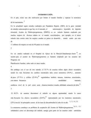 5
INTRODUCCIÓN.
En el país, existe una alta motivación por limitar el tamaño familiar y espaciar la ocurrencia
de los nacimientos.
1
En la actualidad según estudios realizados por Population Reports. (2003), de la gran variedad
de métodos anticonceptivos que hay en el mercado, el anticonceptivo inyectable de depósito
trimestral, Acetato de Medroxiprogesterona, (DMPA) es un método bastante empleado por
muchas mujeres de diversas edades en el mundo, convirtiéndose, por ejemplo, en el tercer
método más común entre las mujeres casadas en países en desarrollo , siendo usado por más
de
11 millones de mujeres en más de 90 países en el mundo.
2
En un estudio realizado en el Hospital de Apoyo de la Merced-Chanchamayo-Junín
4
, en
nuestro país el acetato de Medroxiprogesterona es bastante empleado por las usuarias del
Programa de
Planificación Familiar, sobre todo en áreas rurales.
4
Sin embargo con el uso de este método, el 53.7% de usuarias refiere algún efecto secundario
siendo los más frecuentes los cambios menstruales tales como amenorrea (38.8%) , aumento
de peso (37.3%) y cefalea (25.4%),
4
registrándose también náuseas, trastornos emocionales,
con menos frecuencia sensibilidad mamaria,
cambiosa nivel de la piel como acné, cloasma trastorno visuales, debilidad, sensación de dolor.
2,
3.
El 49.3% de usuarias discontinuó el método en alguna oportunidad, siendo la causa
más frecuente los efectos secundarios (26.9%),
4
representando por los trastornos menstruales
(25%) una de las principales causas de las tasas de discontinuidad al cabo de un año.
1, 5, 11,13.
La amenorrea constituye un problema de aceptación del Acetato de Medroxiprogesterona,
6,11, 13.
señalándose como un desventaja del método, aunque gran parte de las usuarias están satisfechas
 