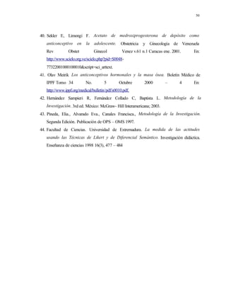50
40. Sekler E, Limongi F. Acetato de medroxiprogesterona de depósito como
anticonceptivo en la adolescente. Obstetricia y Ginecología de Venezuela
Rev Obstet Ginecol Venez v.61 n.1 Caracas ene. 2001. En:
http://www.scielo.org.ve/scielo.php?pid=S0048-
77322001000100010&script=sci_arttext.
41. Olav Meirik Los anticonceptivos hormonales y la masa ósea. Boletín Médico de
IPPF Tomo 34 No. 5 Octubre 2000 – 4 En:
http://www.ippf.org/medical/bulletin/pdf/s0010.pdf.
42. Hernández Sampieri R, Fernández Collado C, Baptista L. Metodología de la
Investigación. 3rd ed. México: McGraw- Hill Interamericana; 2003.
43. Pineda, Elia., Alvarado Eva., Canales Francisca., Metodología de la Investigación.
Segunda Edición. Publicación de OPS – OMS 1997.
44. Facultad de Ciencias. Universidad de Extremadura. La medida de las actitudes
usando las Técnicas de Likert y de Diferencial Semántico. Investigación didáctica.
Enseñanza de ciencias 1998 16(3), 477 – 484
 