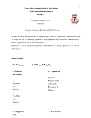 52
Universidad Nacional Mayor de San Marcos
( Universidad del Perú Decana de
América)
Facultad de Medicina- San
Fernando
Escuela Académico Profesional de Obstetricia.
Estimada Usuaria deseamos conocer algunos datos respecto al uso del Anticonceptivo que
Ud. eligió así con su opinión y experiencia con respecto a este estos datos serán de mucha
utilidad para la realización de un trabajo de
investigación, siendo manejados con la más absoluta reserva. Muchas gracias por su valiosa
colaboración.
Datos Generales:
1.- N° HC: 2) Edad: 3.- G P
4.- Grado de
Instrucción:
a)
Analfabeta
. b)
Primaria.
c)
Secundaria
. d)
Superior.
5.- Estado Civil.
a) Casada
b) Conviviente.
c) Separada/
Divorciada. d)
Soltera.
6.- Ocupación: 7.- Ganancia de
peso.
 