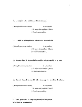 65
10.- La ampolla actúa cambiando el moco cervical.
a) Completamente verdadero b) Verdadero
c) Ni falso, ni verdadero. d) Falso.
e) Completamente falso
11.- La ampo lla puede producir cambio en la menstruación.
a) Completamente verdadero b) Verdadero
c) Ni falso, ni verdadero. d) Falso.
e) Completamente falso.
12.- Durante el uso de la ampolla Ud. podría registrar cambio en su peso.
a) Completamente verdadero b) Verdadero
c) Ni falso, ni verdadero. d) Falso.
e) Completamente falso
13.- Durante el uso de la ampol la Ud. podría registrar leve dolor de cabeza.
a) Completamente verdadero b) Verdadero
c) Ni falso, ni verdadero. d) Falso.
e) Completamente falso
14.- Si Ud. presentara un sangrado prolongado esto podría
ser perjudicial para su salud.
 