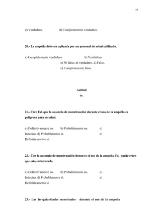 68
d) Verdadero. d) Completamente verdadero.
20.- La ampolla debe ser aplicada por un personal de salud calificado.
a) Completamente verdadero b) Verdadero
c) Ni falso, ni verdadero. d) Falso.
e) Completamente falso
Actitud
es.
21.- Cree Ud. que la ausencia de menstruación durante el uso de la ampolla es
peligrosa para su salud.
a) Definitivamente no. b) Probablemente no. c)
Indeciso. d) Probablemente sí. e)
Definitivamente sí.
22.- Con la ausencia de menstruación duran te el uso de la ampolla Ud. puede creer
que esta embarazada.
a) Definitivamente no. b) Probablemente no. c)
Indeciso. d) Probablemente sí. e)
Definitivamente sí.
23.- Las irregularidades menstruales durante el uso de la ampolla
 