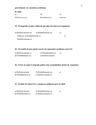 69
generalmente no ocasionan problemas
de salud.
a)
Definitivamente
b)
Probablemente
c)
Indeciso.
24.- El sangrado en goteo indica de que algo esta mal en su organismo.
a) Definitivamente no. b) Probablemente no. c)
Indeciso. d) Probablemente s í. e)
Definitivamente sí.
25.- El cambio de peso puede ocurrir sin representar problemas para Ud.
a) Definitivamente sí. b) Probablemente sí. c)
Indeciso.d) Probablemente no. e) Definitivamente
no
26.- Si Ud. no regla el sangrado podría estar acumulándose dentro de organismo.
a) Definitivamente
no.
b) Probablemente no. c)
Indeciso.d) Probablemente sí. e) Definitivamente sí.
27.- El dolor de cabeza leve y pasajero es peligroso para su salud.
a) Definitivamente b) Probablemente no. c)
d) Probablemente sí. e) Definitivamente sí.
 