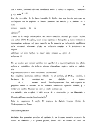 6
con el método, señalando como una característica positiva o ventaja su seguridad,
11
efectividad
y larga acción.
8,28,30
Esa alta efectividad de la forma inyectable del DMPA tiene una duración prolongada de
acción puesto que la progestina es liberada lentamente del músculo y es detectada en el
suero 30
minutos después de su
aplicaron.
20
Además de la ventajas anticonceptivas, otro estudio controlado, encontró que aquellas mujeres
que usaban DMPA de depósito, tenían niveles superiores de hemoglobina y menos incidencia de
menstruaciones dolorosas, así como reducción de la incidencia de vulvovaginitis candidiásica,
de la enfermedad inflamatoria pélvica, de embarazos ectópicos y de convulsiones en
mujeres
epilépticas; así como también un mayor efecto protector de cáncer de
endometrio.35
No hay estudios que permitan identificar con seguridad si la medroxiprogesterona tiene efectos
dañinos o perjudiciales, sin embargo, algunas observaciones sugieren cautela en pacientes
con
riego elevado de cáncer de mama o enfermedad cardiovascular15
Las progestinas (hormonas sintéticas utilizadas en el norplant, el DMPA, noristerat, y
las píldoras de progestinas) han sido diseñadas a imagen
de la hormona natural llamada progesterona. Los anticonceptivos de
progestina alteran el equilibrio de las hormonas naturales del organismo femenino, y al
romper ese equilibrio bloquean una serie de señales químicas que
son esenciales para completar el ciclo normal de la reproducción, ya sea bloqueando la
liberación del óvulo o impidiendo su fecundación
2
Entre los mecanismos de acción del inyectable de depósito trimestral (Acetato de
Medroxiprogeserona) figuran:
Mecanismos primarios
Ovulación: Las progestinas perturban el equilibrio de las hormonas naturales bloqueando las
señales del hipotálamo y la glándula pituitaria, situada cerca del cerebro, las cuales son
 