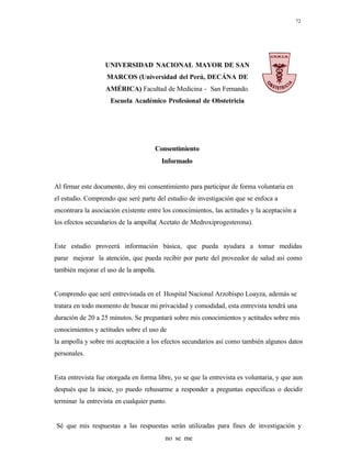 72
UNIVERSIDAD NACIONAL MAYOR DE SAN
MARCOS (Universidad del Perú, DECÁNA DE
AMÉRICA) Facultad de Medicina - San Fernando.
Escuela Académico Profesional de Obstetricia
Consentimiento
Informado
Al firmar este documento, doy mi consentimiento para participar de forma voluntaria en
el estudio. Comprendo que seré parte del estudio de investigación que se enfoca a
encontrara la asociación existente entre los conocimientos, las actitudes y la aceptación a
los efectos secundarios de la ampolla( Acetato de Medroxiprogesterona).
Este estudio proveerá información básica, que pueda ayudara a tomar medidas
parar mejorar la atención, que pueda recibir por parte del proveedor de salud así como
también mejorar el uso de la ampolla.
Comprendo que seré entrevistada en el Hospital Nacional Arzobispo Loayza, además se
tratara en todo momento de buscar mi privacidad y comodidad, esta entrevista tendrá una
duración de 20 a 25 minutos. Se preguntará sobre mis conocimientos y actitudes sobre mis
conocimientos y actitudes sobre el uso de
la ampolla y sobre mi aceptación a los efectos secundarios así como también algunos datos
personales.
Esta entrevista fue otorgada en forma libre, yo se que la entrevista es voluntaria, y que aun
después que la inicie, yo puedo rehusarme a responder a preguntas especificas o decidir
terminar la entrevista en cualquier punto.
Sé que mis respuestas a las respuestas serán utilizadas para fines de investigación y
no se me
 
