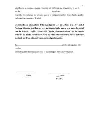 73
identificara de ninguna manera. También se
me ha
ni forma que si participo o no, m
negativa a
responder no afectara a los servicios que yo o cualquier miembro de mi familia puedan
recibir de los proveedores de salud.
Comprendo que el resultado de la investigación será presentado a la Universidad
Nacional Mayor de San Marcos, para que sea evaluado; ya que será un medio por el
cual la Señorita Jacobita Fabiola Gil Cipirán, alumna de dicha casa de estudio
obtendrá su Título universitario. Una vez leído este documento, paso a autorizar
mediante mi firma mi nombre completo, mi participación.
Yo acepto participar en este
estudio
sabiendo que los datos recogidos solo se utilizarán para fines de investigación.
___________________
___ Fecha
____________________
___ Firma
N° DNI:
 