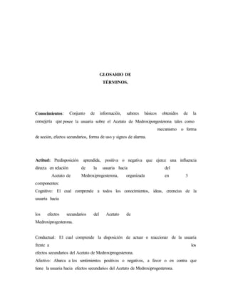 GLOSARIO DE
TÉRMINOS.
Conocimientos: Conjunto de información, saberes básicos obtenidos de la
consejería que posee la usuaria sobre el Acetato de Medroxiporgesterona tales como
mecanismo o forma
de acción, efectos secundarios, forma de uso y signos de alarma.
Actitud: Predisposición aprendida, positiva o negativa que ejerce una influencia
directa en relación de la usuaria hacia del
Acetato de Medroxiprogesterona, organizada en 3
componentes:
Cognitivo: El cual comprende a todos los conocimientos, ideas, creencias de la
usuaria hacia
los efectos secundarios del Acetato de
Medroxiprogesterona.
Conductual: El cual comprende la disposición de actuar o reaccionar de la usuaria
frente a los
efectos secundarios del Acetato de Medroxiprogesterona.
Afectivo: Abarca a los sentimientos positivos o negativos, a favor o en contra que
tiene la usuaria hacia efectos secundarios del Acetato de Medroxiprogesterona.
 