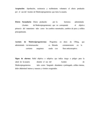 Aceptación: Aprobación, resistencia y recibimiento voluntario al efecto producido
por el uso del Acetato de Medroxiprogesterona que tiene la usuaria.
Efecto Secundario: Efecto producido por la hormona administrada
(Acetato de Medroxiprogesterona) que no corresponde al objetivo
primario del tratamiento tales como los cambios menstruales, cambios de peso y cefalea
principalmente.
Acetato de Medroxiprogesterona: Progestina en dosis de 150mg, que
administrada vía intramuscular es liberada constantemente en la
corriente sanguínea usada con fines anticonceptivo.
Signo de alarma: Señal objetiva o subjetiva que indica riesgo o peligro para la
salud de la usuaria durante el uso del Acetato de
Medroxiprogesterona tales como: Sangrado abundante o prolongado, cefalea intensa,
dolor abdominal intenso y nauseas y vómitos exagerados.
 