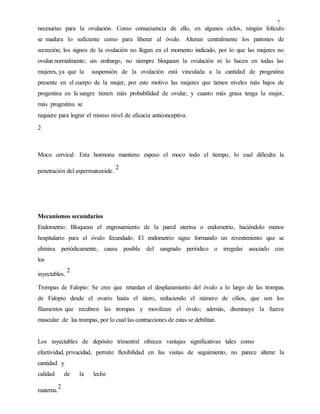 7
necesarias para la ovulación. Como consecuencia de ello, en algunos ciclos, ningún folículo
se madura lo suficiente como para liberar al óvulo. Alteran centralmente los patrones de
secreción; los signos de la ovulación no llegan en el momento indicado, por lo que las mujeres no
ovulan normalmente; sin embargo, no siempre bloquean la ovulación ni lo hacen en todas las
mujeres, ya que la suspensión de la ovulación está vinculada a la cantidad de progestina
presente en el cuerpo de la mujer, por este motivo las mujeres que tienen niveles más bajos de
progestina en la sangre tienen más probabilidad de ovular, y cuanto más grasa tenga la mujer,
más progestina se
requiere para lograr el mismo nivel de eficacia anticonceptiva.
2
Moco cervical: Esta hormona mantiene espeso el moco todo el tiempo, lo cual dificulta la
penetración del espermatozoide.
2
Mecanismos secundarios
Endometrio: Bloquean el engrosamiento de la pared uterina o endometrio, haciéndolo menos
hospitalario para el óvulo fecundado. El endometrio sigue formando un revestimiento que se
elimina periódicamente, causa posible del sangrado periódico o irregular asociado con
los
inyectables.
2
Trompas de Falopio: Se cree que retardan el desplazamiento del óvulo a lo largo de las trompas
de Falopio desde el ovario hasta el útero, reduciendo el número de cilios, que son los
filamentos que recubren las trompas y movilizan el óvulo; además, disminuye la fuerza
muscular de las trompas, por lo cual las contracciones de estas se debilitan.
Los inyectables de depósito trimestral ofrecen ventajas significativas tales como
efectividad, privacidad, permite flexibilidad en las visitas de seguimiento, no parece alterar la
cantidad y
calidad de la leche
materna.
2
 