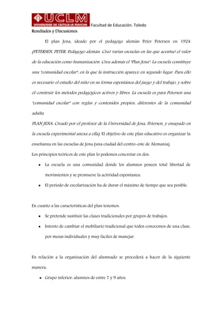 Facultad de Educación. Toledo
Resultados y Discusiones:
El plan Jena, ideado por el pedagogo alemán Peter Petersen en 1924
(PETERSEN, PETER: Pedagogo alemán. Creó varias escuelas en las que acentuó el valor
de la educación como humanización. Crea además el "Plan Jena". La escuela constituye
una "comunidad escolar", en la que la instrucción aparece en segundo lugar. Para ello
es necesario el estudio del niño en su forma espontánea del juego y del trabajo, y sobre
él construir los métodos pedagógicos activos y libres. La escuela es para Petersen una
"comunidad escolar" con reglas y contenidos propios, diferentes de la comunidad
adulta.
PLAN JENA: Creado por el profesor de la Universidad de Jena, Petersen, y ensayado en
la escuela experimental anexa a ella). El objetivo de este plan educativo es organizar la
enseñanza en las escuelas de Jena (una ciudad del centro-este de Alemania).
Los principios teóricos de este plan lo podemos concretar en dos:
 La escuela es una comunidad donde los alumnos poseen total libertad de
movimientos y se promueve la actividad espontanea.
 El período de escolarización ha de durar el máximo de tiempo que sea posible.
En cuanto a las características del plan tenemos:
 Se pretende sustituir las clases tradicionales por grupos de trabajos.
 Intento de cambiar el mobiliario tradicional que todos conocemos de una clase,
por mesas individuales y muy fáciles de manejar.
En relación a la organización del alumnado se procederá a hacer de la siguiente
manera:
 Grupo inferior: alumnos de entre 7 y 9 años.
 