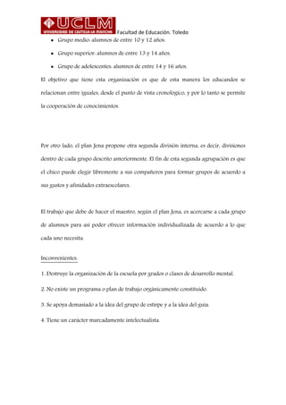 Facultad de Educación. Toledo
 Grupo medio: alumnos de entre 10 y 12 años.
 Grupo superior: alumnos de entre 13 y 14 años.
 Grupo de adolescentes: alumnos de entre 14 y 16 años.
El objetivo que tiene esta organización es que de esta manera los educandos se
relacionan entre iguales, desde el punto de vista cronológico, y por lo tanto se permite
la cooperación de conocimientos.
Por otro lado, el plan Jena propone otra segunda división interna, es decir, divisiones
dentro de cada grupo descrito anteriormente. El fin de esta segunda agrupación es que
el chico puede elegir libremente a sus compañeros para formar grupos de acuerdo a
sus gustos y afinidades extraescolares.
El trabajo que debe de hacer el maestro, según el plan Jena, es acercarse a cada grupo
de alumnos para así poder ofrecer información individualizada de acuerdo a lo que
cada uno necesita.
Inconvenientes.
1. Destruye la organización de la escuela por grados o clases de desarrollo mental.
2. No existe un programa o plan de trabajo orgánicamente constituido.
3. Se apoya demasiado a la idea del grupo de estirpe y a la idea del guía.
4. Tiene un carácter marcadamente intelectualista.
 