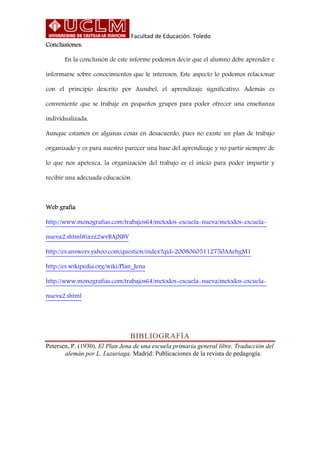 Facultad de Educación. Toledo
Conclusiones:
En la conclusión de este informe podemos decir que el alumno debe aprender e
informarse sobre conocimientos que le interesen. Este aspecto lo podemos relacionar
con el principio descrito por Ausubel, el aprendizaje significativo. Además es
conveniente que se trabaje en pequeños grupos para poder ofrecer una enseñanza
individualizada.
Aunque estamos en algunas cosas en desacuerdo, pues no existe un plan de trabajo
organizado y es para nuestro parecer una base del aprendizaje y no partir siempre de
lo que nos apetezca, la organización del trabajo es el inicio para poder impartir y
recibir una adecuada educación.
Web grafía
http://www.monografias.com/trabajos64/metodos-escuela-nueva/metodos-escuela-
nueva2.shtml#ixzz2wvBAjNBY
http://es.answers.yahoo.com/question/index?qid=20080605112750AAehgM1
http://es.wikipedia.org/wiki/Plan_Jena
http://www.monografias.com/trabajos64/metodos-escuela-nueva/metodos-escuela-
nueva2.shtml
BIBLIOGRAFÍA
Petersen, P. (1930). El Plan Jena de una escuela primaria general libre. Traducción del
alemán por L. Luzuriaga. Madrid: Publicaciones de la revista de pedagogía.
 