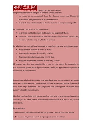 Facultad de Educación. Toledo
Los principios teóricos de este plan lo podemos concretar en dos:
• La escuela es una comunidad donde los alumnos poseen total libertad de
movimientos y se promueve la actividad espontanea.
• El período de escolarización ha de durar el máximo de tiempo que sea posible.
En cuanto a las características del plan tenemos:
• Se pretende sustituir las clases tradicionales por grupos de trabajos.
• Intento de cambiar el mobiliario tradicional que todos conocemos de una clase,
por mesas individuales y muy fáciles de manejar.
En relación a la organización del alumnado se procederá a hacer de la siguiente manera:
• Grupo inferior: alumnos de entre 7 y 9 años.
• Grupo medio: alumnos de entre 10 y 12 años.
• Grupo superior: alumnos de entre 13 y 14 años.
• Grupo de adolescentes: alumnos de entre 14 y 16 años.
El objetivo que tiene esta organización es que de esta manera los educandos se
relacionan entre iguales, desde el punto de vista cronológico, y por lo tanto se permite la
cooperación de conocimientos.
Por otro lado, el plan Jena propone otra segunda división interna, es decir, divisiones
dentro de cada grupo descrito anteriormente. El fin de esta segunda agrupación es que el
chico puede elegir libremente a sus compañeros para formar grupos de acuerdo a sus
gustos y afinidades extraescolares.
El trabajo que debe de hacer el maestro, según el plan Jena, es acercarse a cada grupo de
alumnos para así poder ofrecer información individualizada de acuerdo a lo que cada
uno necesita.
Inconvenientes.
1. Destruye la organización de la escuela por grados o clases de desarrollo mental.
2. No existe un programa o plan de trabajo orgánicamente constituido.
 