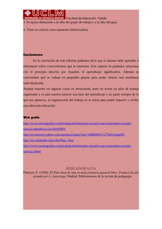 Facultad de Educación. Toledo
3. Se apoya demasiado a la idea del grupo de estirpe y a la idea del guía.
4. Tiene un carácter marcadamente intelectualista.
Conclusiones:
En la conclusión de este informe podemos decir que el alumno debe aprender e
informarse sobre conocimientos que le interesen. Este aspecto lo podemos relacionar
con el principio descrito por Ausubel, el aprendizaje significativo. Además es
conveniente que se trabaje en pequeños grupos para poder ofrecer una enseñanza
individualizada.
Aunque estamos en algunas cosas en desacuerdo, pues no existe un plan de trabajo
organizado y es para nuestro parecer una base del aprendizaje y no partir siempre de lo
que nos apetezca, la organización del trabajo es el inicio para poder impartir y recibir
una adecuada educación.
Web grafía
http://www.monografias.com/trabajos64/metodos-escuela-nueva/metodos-escuela-
nueva2.shtml#ixzz2wvBAjNBY
http://es.answers.yahoo.com/question/index?qid=20080605112750AAehgM1
http://es.wikipedia.org/wiki/Plan_Jena
http://www.monografias.com/trabajos64/metodos-escuela-nueva/metodos-escuela-
nueva2.shtml
BIBLIOGRAFÍA
Petersen, P. (1930). El Plan Jena de una escuela primaria general libre. Traducción del
alemán por L. Luzuriaga. Madrid: Publicaciones de la revista de pedagogía.
 