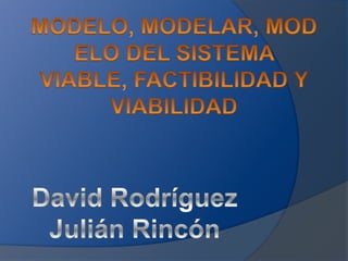 MODELO, MODELAR, MODELO DEL SISTEMA VIABLE, FACTIBILIDAD Y VIABILIDAD David Rodríguez Julián Rincón 