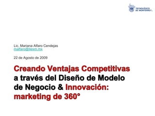 Lic. Mariana Alfaro Cendejasmalfaro@itesm.mx 22 de Agosto de 2009 Creando Ventajas Competitivas a través del Diseño de Modelo de Negocio & Innovación: marketing de 360° 