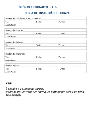 GRÊMIO ESTUDANTIL – E.E.
FICHA DE INSCRIÇÃO DE CHAPA
Diretor de Ass. Éticos e da Cidadania:
Tel: Série: Turno:
Assinatura:
Diretor de Esportes:
Tel: Série: Turno:
Assinatura:
Diretor de Cultura:
Tel: Série: Turno:
Assinatura:
Diretor de Imprensa:
Tel: Série: Turno:
Assinatura:
Diretor Social:
Tel: Série: Turno:
Assinatura:
Obs:
É vedado o acúmulo de cargos.
As propostas deverão ser entregues juntamente com esta ficha
de inscrição.
 