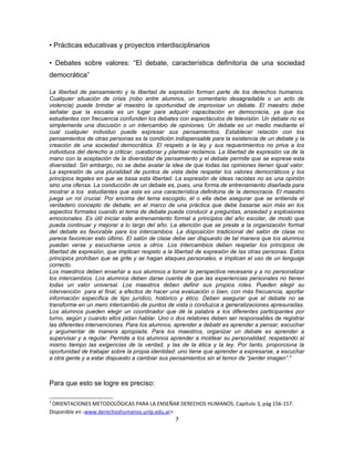 • Prácticas educativas y proyectos interdisciplinarios

• Debates sobre valores: “El debate, característica definitoria de una sociedad
democrática”

La libertad de pensamiento y la libertad de expresión forman parte de los derechos humanos.
Cualquier situación de crisis (robo entre alumnos, un comentario desagradable o un acto de
violencia) puede brindar al maestro la oportunidad de improvisar un debate. El maestro debe
señalar que la escuela es un lugar para adquirir capacitación en democracia, ya que los
estudiantes con frecuencia confunden los debates con espectáculos de televisión. Un debate no es
simplemente una discusión o un intercambio de opiniones. Un debate es un medio mediante el
cual cualquier individuo puede expresar sus pensamientos. Establecer relación con los
pensamientos de otras personas es la condición indispensable para la existencia de un debate y la
creación de una sociedad democrática. El respeto a la ley y sus requerimientos no priva a los
individuos del derecho a criticar, cuestionar y plantear reclamos. La libertad de expresión va de la
mano con la aceptación de la diversidad de pensamiento y el debate permite que se exprese esta
diversidad. Sin embargo, no se debe avalar la idea de que todas las opiniones tienen igual valor.
La expresión de una pluralidad de puntos de vista debe respetar los valores democráticos y los
principios legales en que se basa esta libertad. La expresión de ideas racistas no es una opinión
sino una ofensa. La conducción de un debate es, pues, una forma de entrenamiento diseñada para
mostrar a los estudiantes que esta es una característica definitoria de la democracia. El maestro
juega un rol crucial. Por encima del tema escogido, él o ella debe asegurar que se entienda el
verdadero concepto de debate, en el marco de una práctica que debe basarse aún más en los
aspectos formales cuando el tema de debate pueda conducir a preguntas, ansiedad y explosiones
emocionales. Es útil iniciar este entrenamiento formal a principios del año escolar, de modo que
pueda continuar y mejorar a lo largo del año. La atención que se preste a la organización formal
del debate es favorable para los intercambios. La disposición tradicional del salón de clase no
parece favorecer esto último. El salón de clase debe ser dispuesto de tal manera que los alumnos
puedan verse y escucharse unos a otros. Los intercambios deben respetar los principios de
libertad de expresión, que implican respeto a la libertad de expresión de las otras personas. Estos
principios prohíben que se grite y se hagan ataques personales, e implican el uso de un lenguaje
correcto.
Los maestros deben enseñar a sus alumnos a tomar la perspectiva necesaria y a no personalizar
los intercambios. Los alumnos deben darse cuenta de que las experiencias personales no tienen
todas un valor universal. Los maestros deben definir sus propios roles. Pueden elegir su
intervención para el final, a efectos de hacer una evaluación o bien, con más frecuencia, aportar
información específica de tipo jurídico, histórico y ético. Deben asegurar que el debate no se
transforme en un mero intercambio de puntos de vista o conduzca a generalizaciones apresuradas.
Los alumnos pueden elegir un coordinador que dé la palabra a los diferentes participantes por
turno, según y cuando ellos pidan hablar. Uno o dos relatores deben ser responsables de registrar
las diferentes intervenciones. Para los alumnos, aprender a debatir es aprender a pensar, escuchar
y argumentar de manera apropiada. Para los maestros, organizar un debate es aprender a
supervisar y a regular. Permite a los alumnos aprender a moldear su personalidad, respetando al
mismo tiempo las exigencias de la verdad, y las de la ética y la ley. Por tanto, proporciona la
oportunidad de trabajar sobre la propia identidad: uno tiene que aprender a expresarse, a escuchar
a otra gente y a estar dispuesto a cambiar sus pensamientos sin el temor de “perder imagen”.3



Para que esto se logre es preciso:

3
 ORIENTACIONES METODOLÓGICAS PARA LA ENSEÑAR DERECHOS HUMANOS. Capítulo 3, pág 156-157.
Disponible en <www.derechoshumanos.unlp.edu.ar>
                                                 7
 