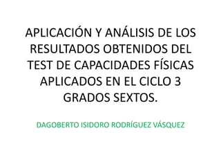 APLICACIÓN Y ANÁLISIS DE LOS RESULTADOS OBTENIDOS DEL TEST DE CAPACIDADES FÍSICAS APLICADOS EN EL CICLO 3 GRADOS SEXTOS. DAGOBERTO ISIDORO RODRÍGUEZ VÁSQUEZ 