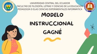 MODELO
INSTRUCCIONAL
GAGNÉ




UNIVERSIDAD CENTRAL DEL ECUADOR
FACULTAD DE FILOSOFÍA, LETRAS Y CIENCIAS DE LA EDUCACIÓN
PEDAGOGÍA D ELAS CIENCIAS EXPERIMENTALES INFORMÁTICA
 