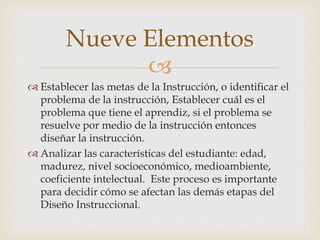 Nueve Elementos 
 
 Establecer las metas de la Instrucción, o identificar el 
problema de la instrucción, Establecer cuál es el 
problema que tiene el aprendiz, si el problema se 
resuelve por medio de la instrucción entonces 
diseñar la instrucción. 
 Analizar las características del estudiante: edad, 
madurez, nivel socioeconómico, medioambiente, 
coeficiente intelectual. Este proceso es importante 
para decidir cómo se afectan las demás etapas del 
Diseño Instruccional. 
 
