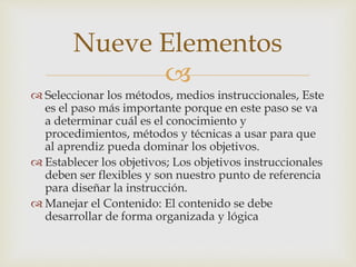Nueve Elementos 
 
 Seleccionar los métodos, medios instruccionales, Este 
es el paso más importante porque en este paso se va 
a determinar cuál es el conocimiento y 
procedimientos, métodos y técnicas a usar para que 
al aprendiz pueda dominar los objetivos. 
 Establecer los objetivos; Los objetivos instruccionales 
deben ser flexibles y son nuestro punto de referencia 
para diseñar la instrucción. 
 Manejar el Contenido: El contenido se debe 
desarrollar de forma organizada y lógica 
 
